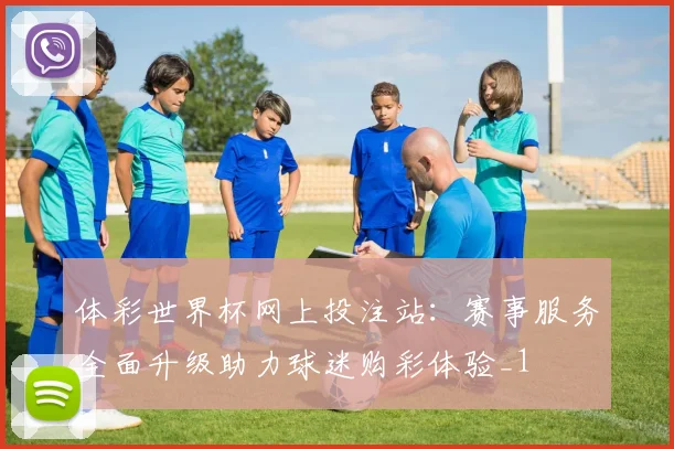 体彩世界杯网上投注站：赛事服务全面升级助力球迷购彩体验_1