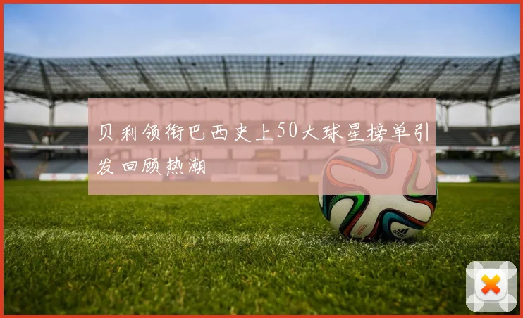 贝利领衔巴西史上50大球星榜单引发回顾热潮