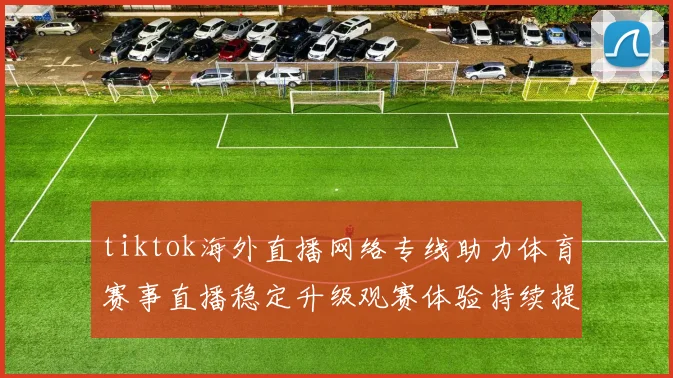 tiktok海外直播网络专线助力体育赛事直播稳定升级观赛体验持续提升