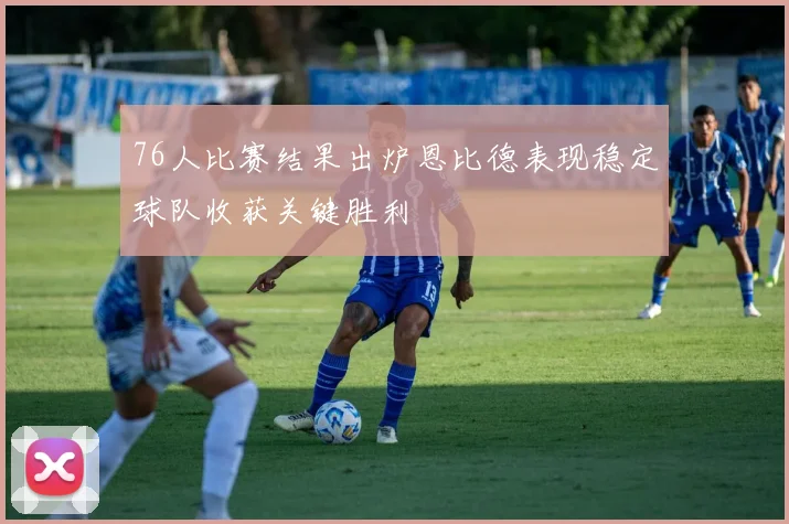 76人比赛结果出炉恩比德表现稳定球队收获关键胜利