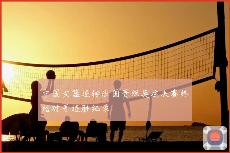 中国女篮逆转法国晋级奥运决赛终结对手连胜纪录