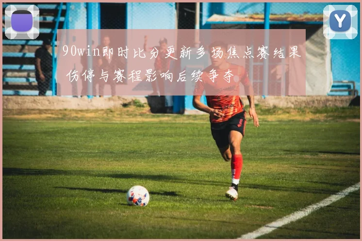 90win即时比分更新多场焦点赛结果 伤停与赛程影响后续争夺