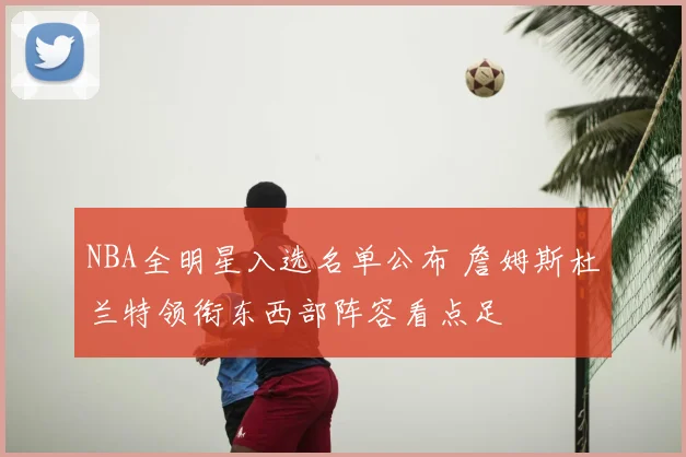 NBA全明星入选名单公布 詹姆斯杜兰特领衔东西部阵容看点足