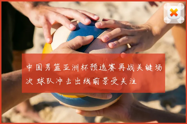 中国男篮亚洲杯预选赛再战关键场次 球队冲击出线前景受关注