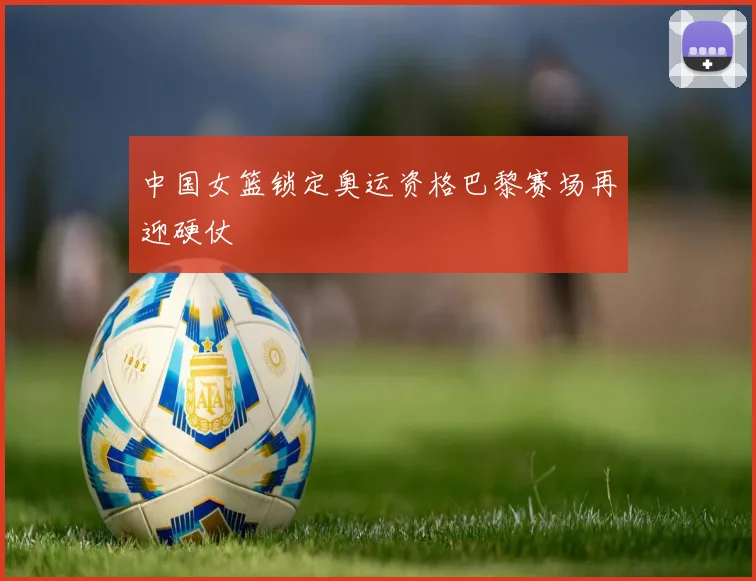 中国女篮锁定奥运资格巴黎赛场再迎硬仗