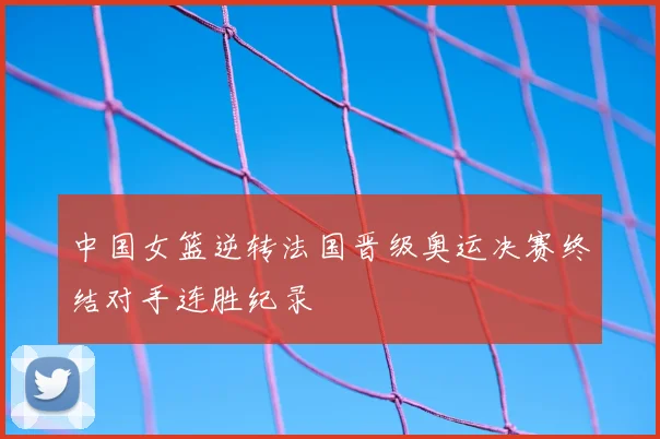 中国女篮逆转法国晋级奥运决赛终结对手连胜纪录
