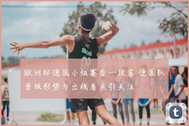 欧洲杯德国小组赛告一段落 德国队晋级形势与出线看点引关注