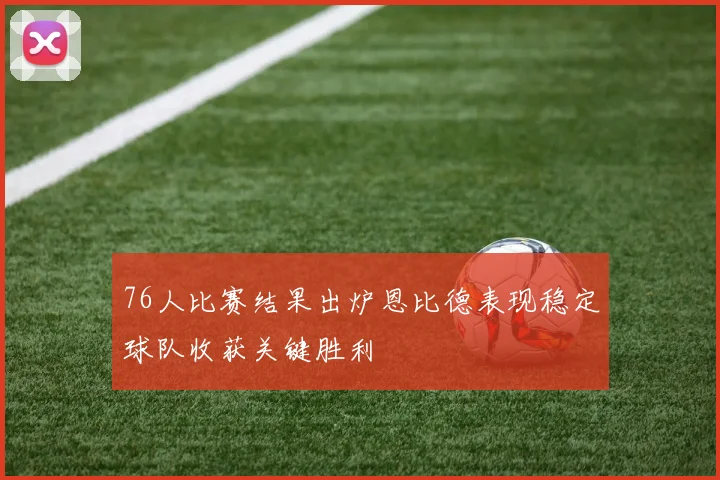 76人比赛结果出炉恩比德表现稳定球队收获关键胜利