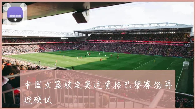 中国女篮锁定奥运资格巴黎赛场再迎硬仗