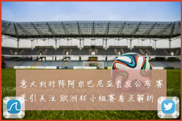 意大利对阵阿尔巴尼亚首发公布 赛果引关注 欧洲杯小组赛看点解析