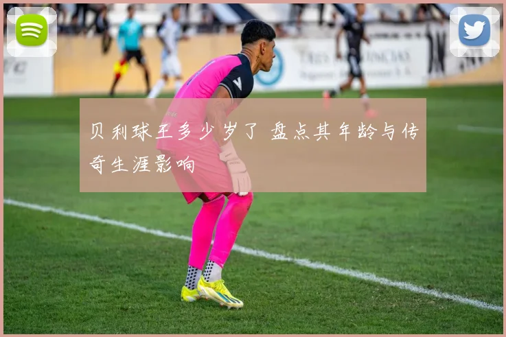 贝利球王多少岁了 盘点其年龄与传奇生涯影响