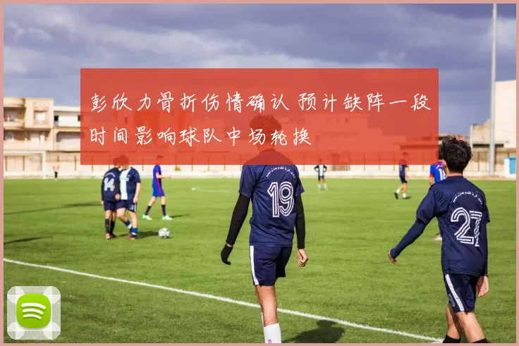 彭欣力骨折伤情确认 预计缺阵一段时间影响球队中场轮换