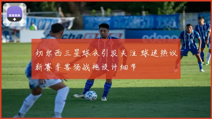 切尔西三星球衣引发关注 球迷热议新赛季客场战袍设计细节
