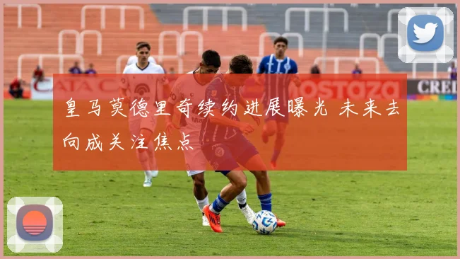 皇马莫德里奇续约进展曝光 未来去向成关注焦点