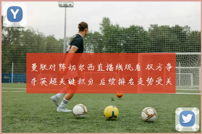 曼联对阵切尔西直播线观看 双方争夺英超关键积分 后续排名走势受关注