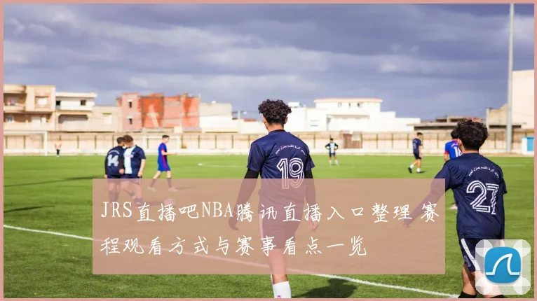JRS直播吧NBA腾讯直播入口整理 赛程观看方式与赛事看点一览