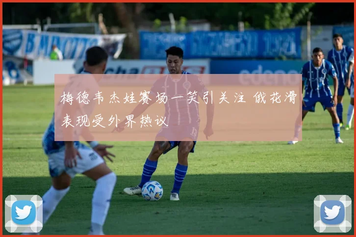 梅德韦杰娃赛场一笑引关注 俄花滑表现受外界热议