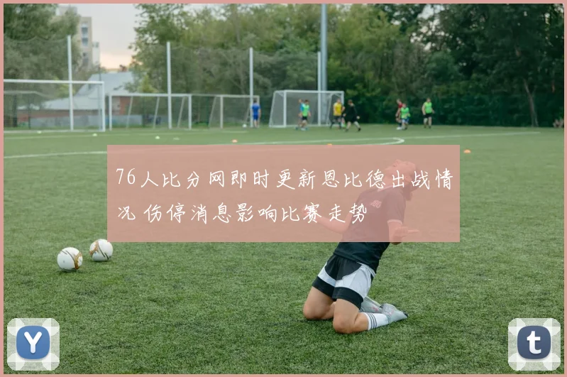 76人比分网即时更新恩比德出战情况 伤停消息影响比赛走势