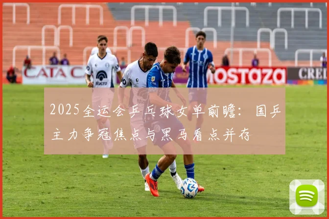 2025全运会乒乓球女单前瞻：国乒主力争冠焦点与黑马看点并存