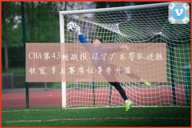 CBA第43轮战报 辽宁广东等队连胜收官 季后赛席位争夺升温