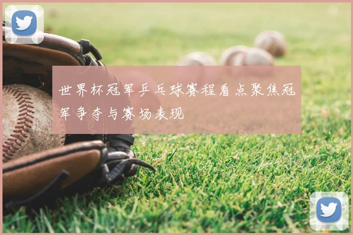 世界杯冠军乒乓球赛程看点聚焦冠军争夺与赛场表现