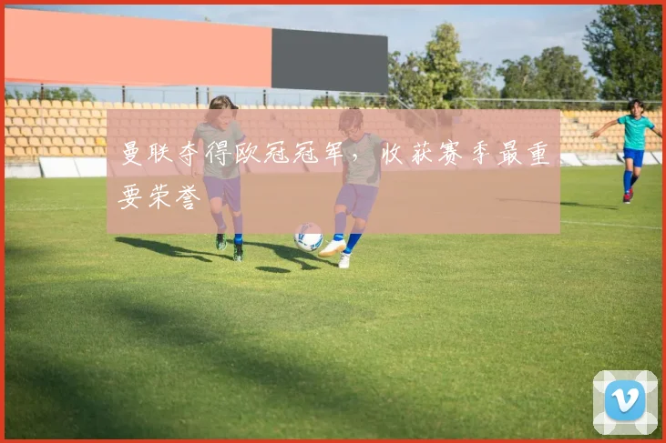 曼联夺得欧冠冠军,收获赛季最重要荣誉