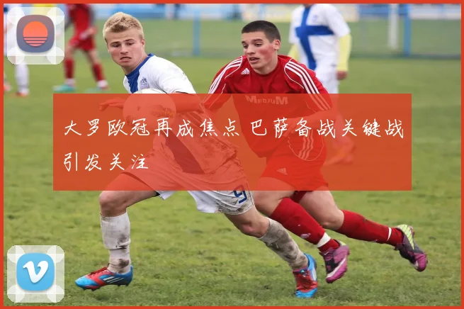大罗欧冠再成焦点 巴萨备战关键战引发关注